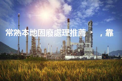 常熟本地固廢處理推薦，靠譜的都在這兒啦！